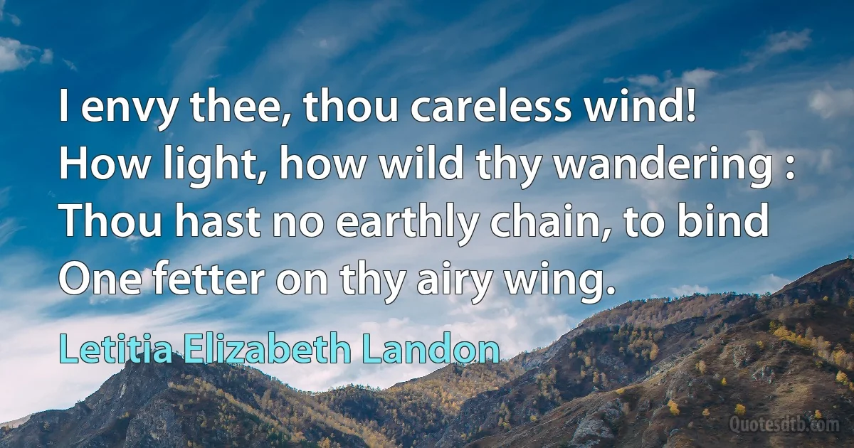 I envy thee, thou careless wind!
How light, how wild thy wandering :
Thou hast no earthly chain, to bind
One fetter on thy airy wing. (Letitia Elizabeth Landon)