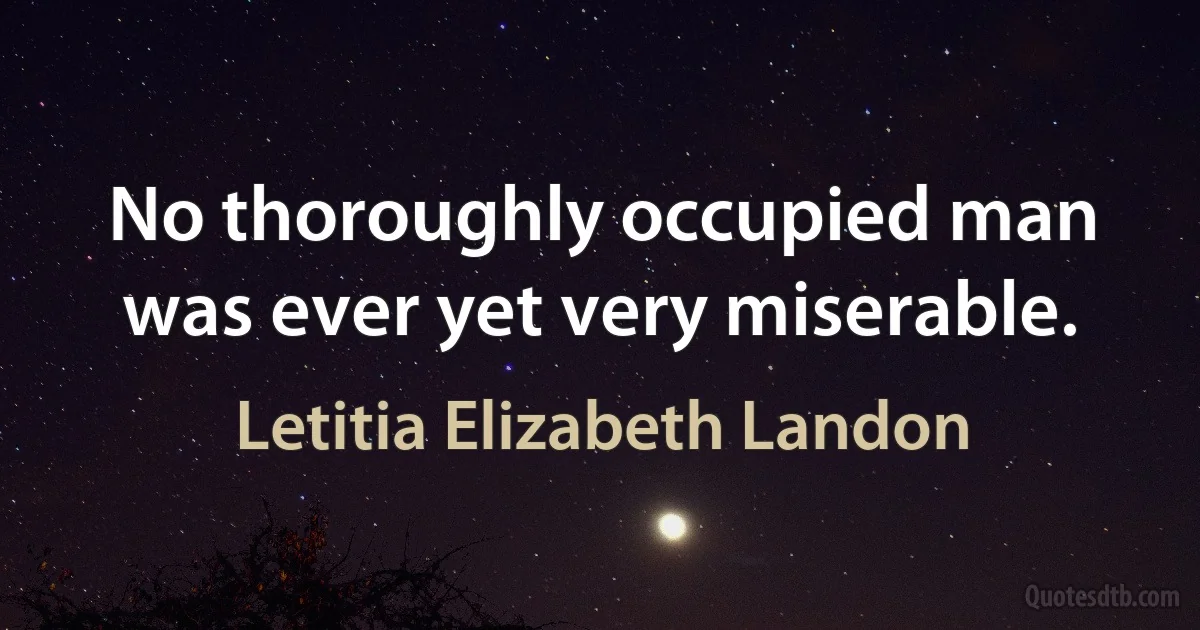 No thoroughly occupied man was ever yet very miserable. (Letitia Elizabeth Landon)