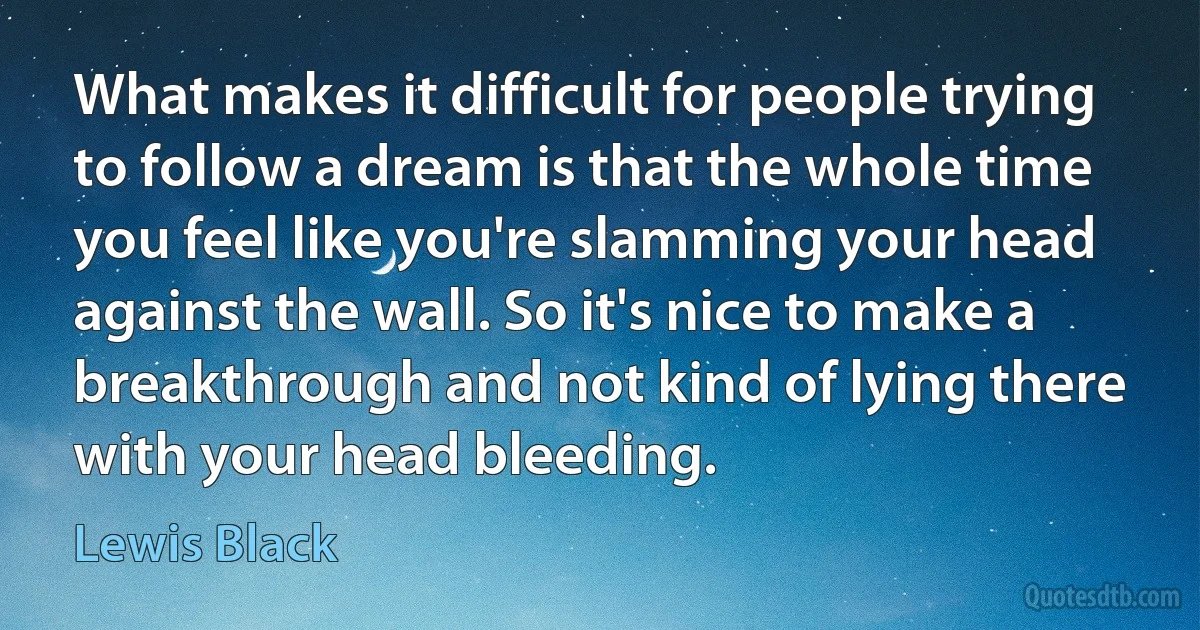 What makes it difficult for people trying to follow a dream is that the whole time you feel like you're slamming your head against the wall. So it's nice to make a breakthrough and not kind of lying there with your head bleeding. (Lewis Black)