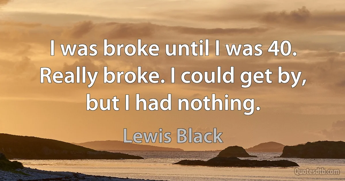 I was broke until I was 40. Really broke. I could get by, but I had nothing. (Lewis Black)