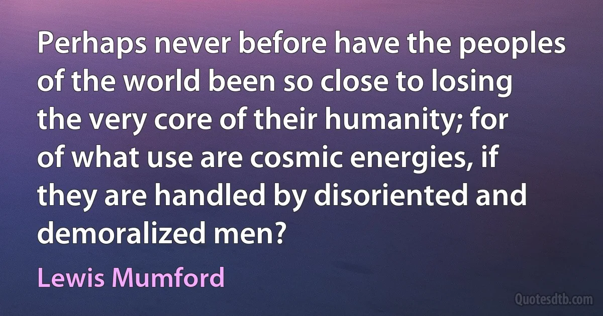 Perhaps never before have the peoples of the world been so close to losing the very core of their humanity; for of what use are cosmic energies, if they are handled by disoriented and demoralized men? (Lewis Mumford)