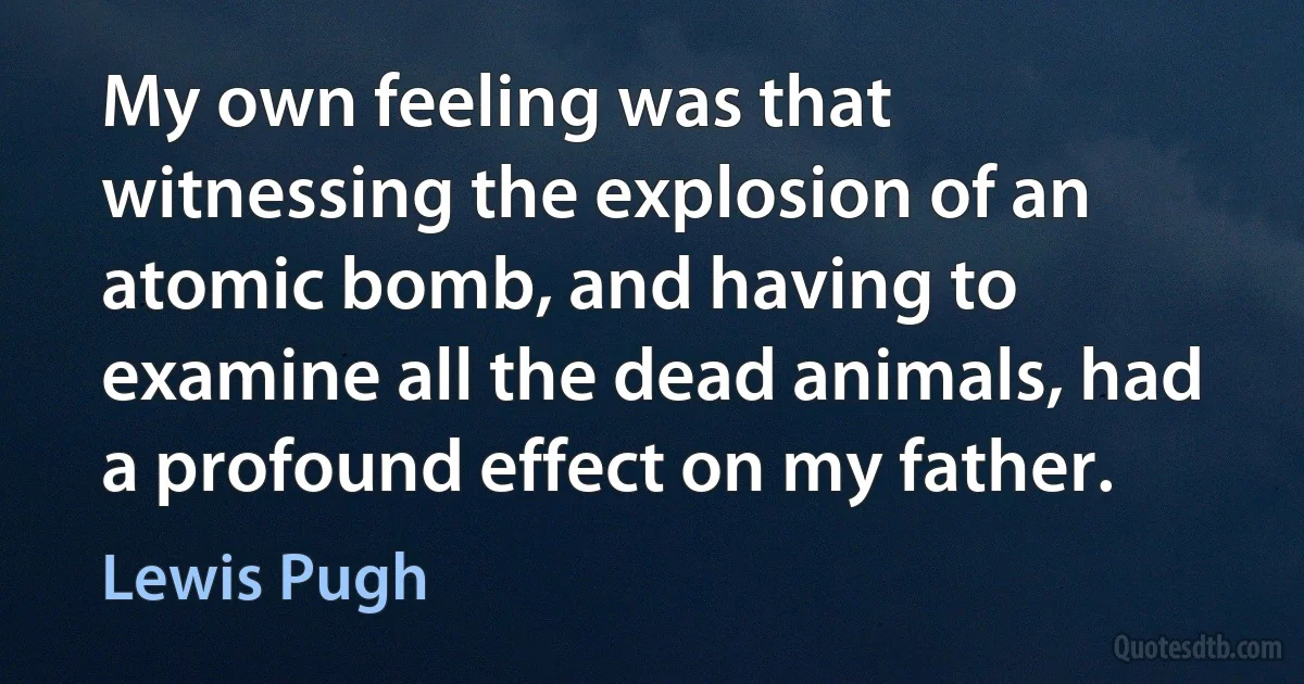 My own feeling was that witnessing the explosion of an atomic bomb, and having to examine all the dead animals, had a profound effect on my father. (Lewis Pugh)