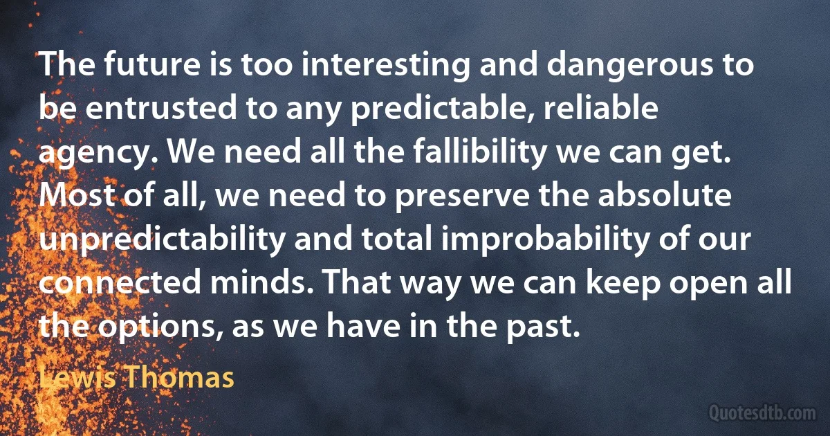 The future is too interesting and dangerous to be entrusted to any predictable, reliable agency. We need all the fallibility we can get. Most of all, we need to preserve the absolute unpredictability and total improbability of our connected minds. That way we can keep open all the options, as we have in the past. (Lewis Thomas)