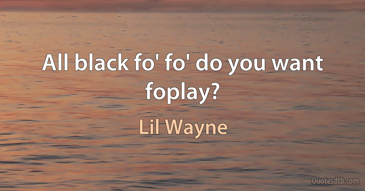 All black fo' fo' do you want foplay? (Lil Wayne)