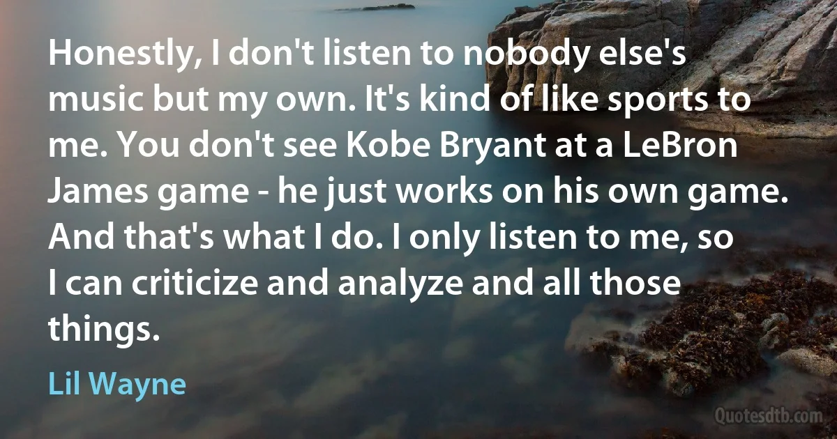 Honestly, I don't listen to nobody else's music but my own. It's kind of like sports to me. You don't see Kobe Bryant at a LeBron James game - he just works on his own game. And that's what I do. I only listen to me, so I can criticize and analyze and all those things. (Lil Wayne)