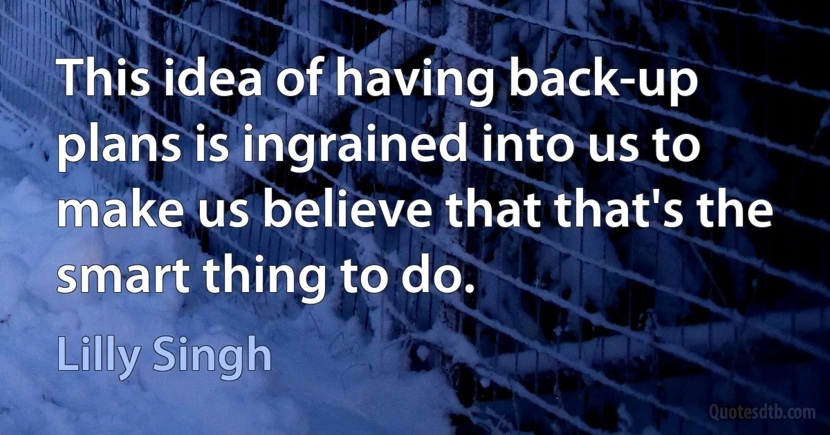 This idea of having back-up plans is ingrained into us to make us believe that that's the smart thing to do. (Lilly Singh)