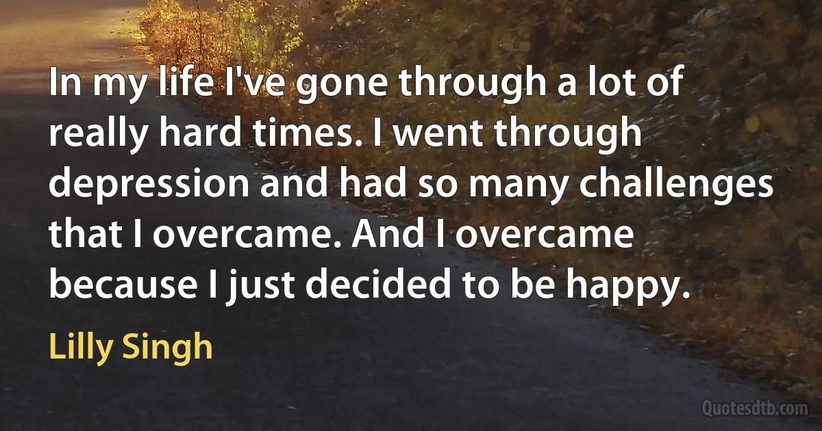 In my life I've gone through a lot of really hard times. I went through depression and had so many challenges that I overcame. And I overcame because I just decided to be happy. (Lilly Singh)