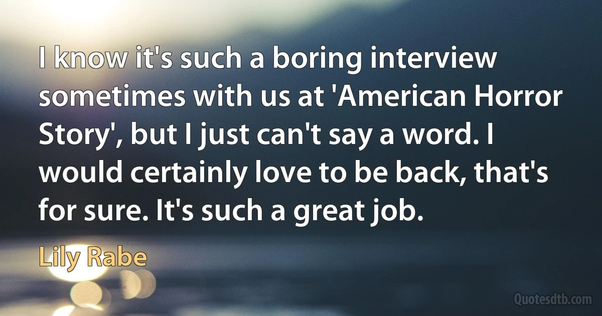 I know it's such a boring interview sometimes with us at 'American Horror Story', but I just can't say a word. I would certainly love to be back, that's for sure. It's such a great job. (Lily Rabe)