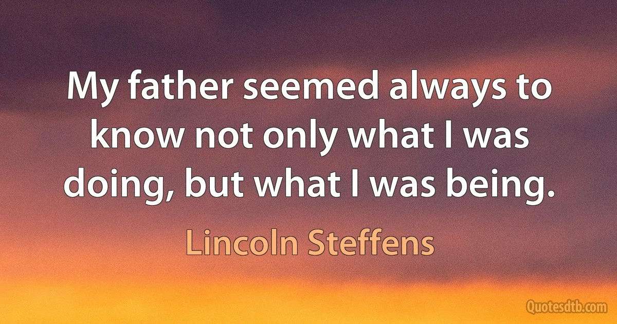 My father seemed always to know not only what I was doing, but what I was being. (Lincoln Steffens)