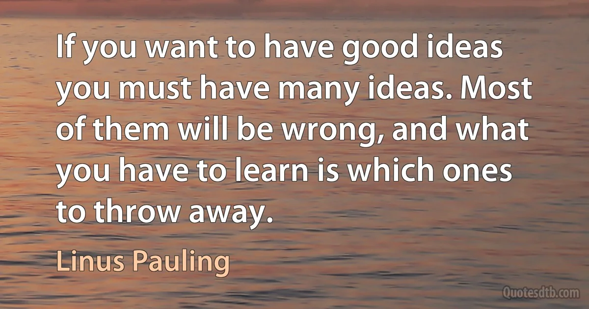 If you want to have good ideas you must have many ideas. Most of them will be wrong, and what you have to learn is which ones to throw away. (Linus Pauling)