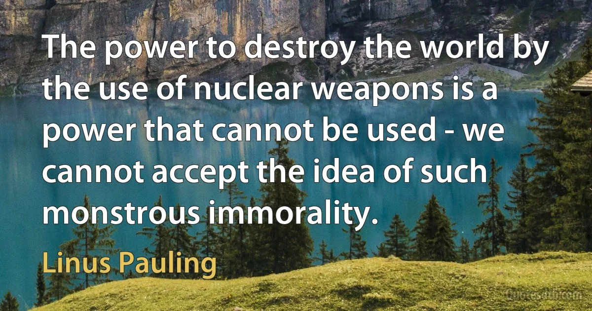 The power to destroy the world by the use of nuclear weapons is a power that cannot be used - we cannot accept the idea of such monstrous immorality. (Linus Pauling)