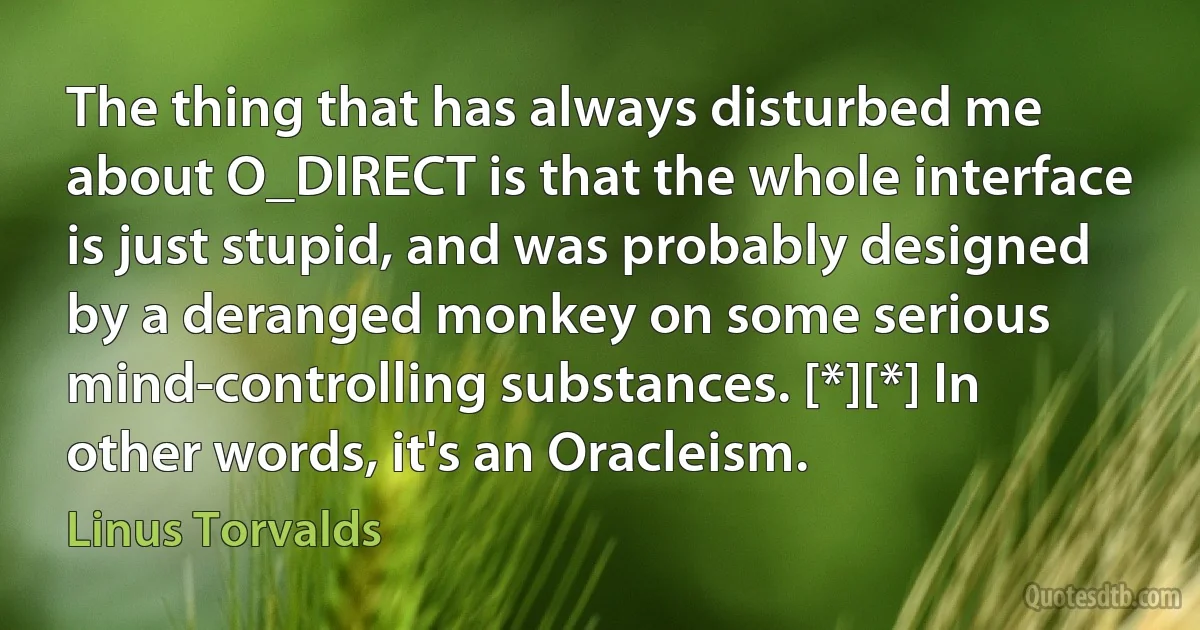 The thing that has always disturbed me about O_DIRECT is that the whole interface is just stupid, and was probably designed by a deranged monkey on some serious mind-controlling substances. [*][*] In other words, it's an Oracleism. (Linus Torvalds)