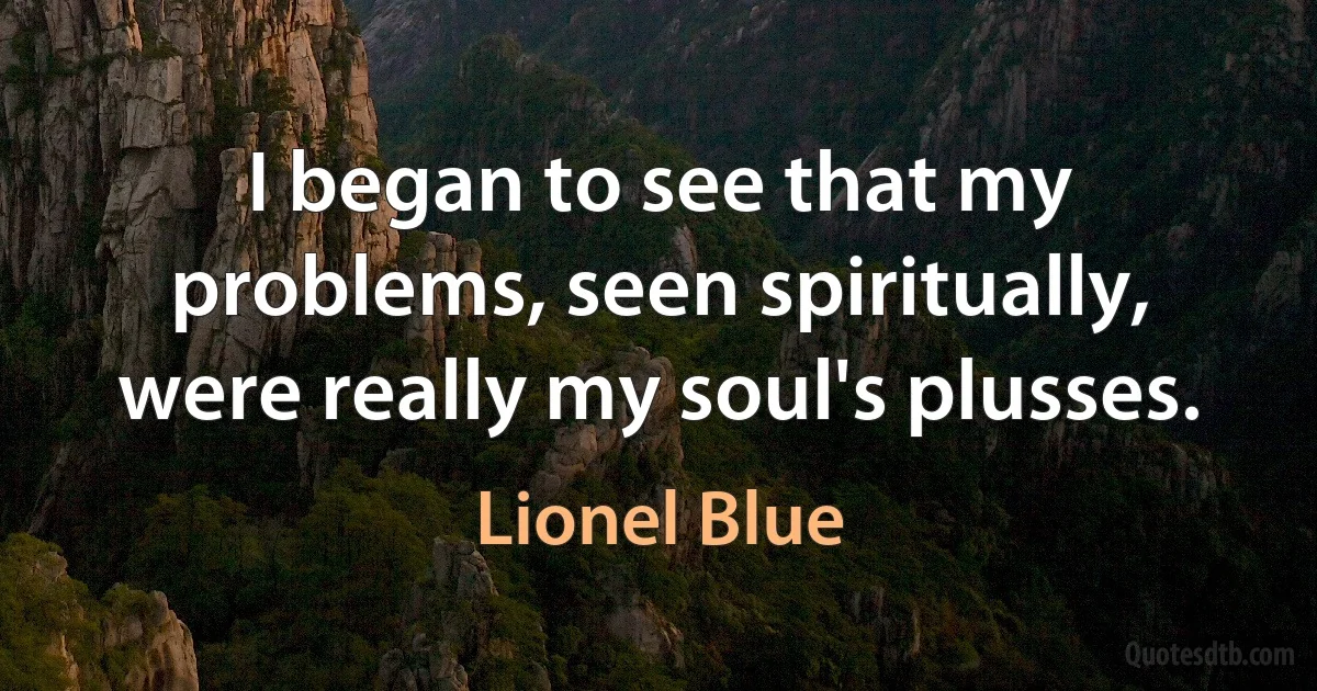 I began to see that my problems, seen spiritually, were really my soul's plusses. (Lionel Blue)