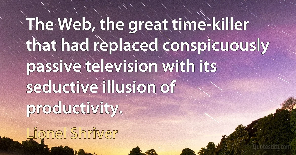 The Web, the great time-killer that had replaced conspicuously passive television with its seductive illusion of productivity. (Lionel Shriver)