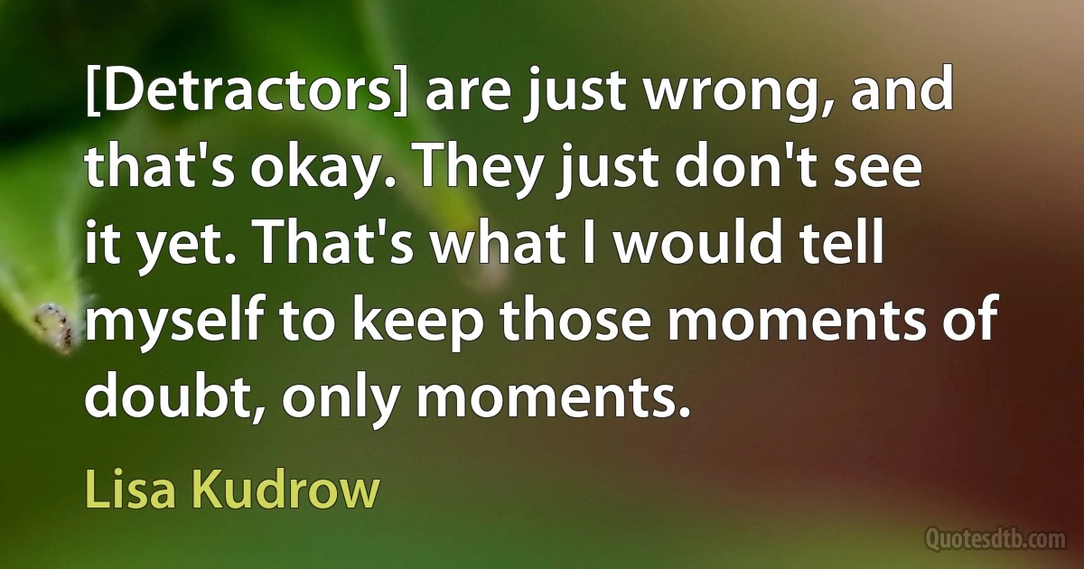 [Detractors] are just wrong, and that's okay. They just don't see it yet. That's what I would tell myself to keep those moments of doubt, only moments. (Lisa Kudrow)