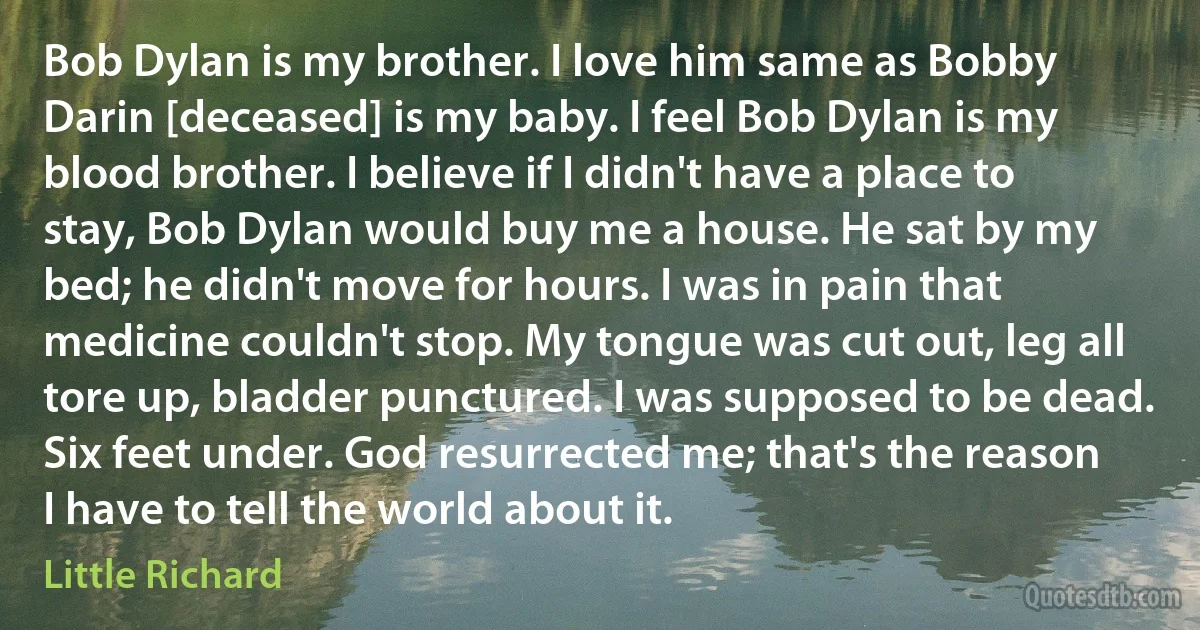 Bob Dylan is my brother. I love him same as Bobby Darin [deceased] is my baby. I feel Bob Dylan is my blood brother. I believe if I didn't have a place to stay, Bob Dylan would buy me a house. He sat by my bed; he didn't move for hours. I was in pain that medicine couldn't stop. My tongue was cut out, leg all tore up, bladder punctured. I was supposed to be dead. Six feet under. God resurrected me; that's the reason I have to tell the world about it. (Little Richard)