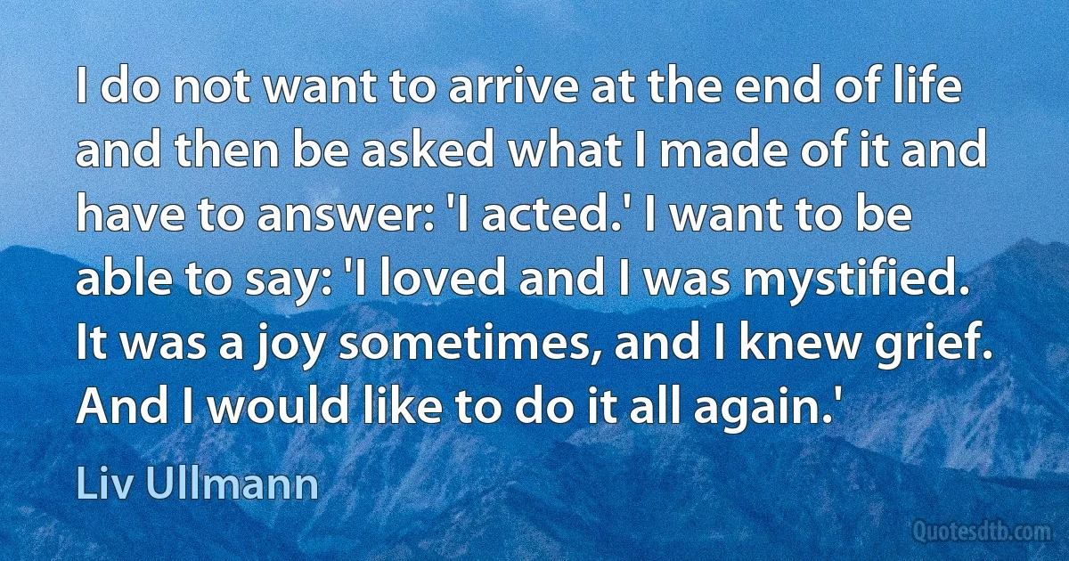 I do not want to arrive at the end of life and then be asked what I made of it and have to answer: 'I acted.' I want to be able to say: 'I loved and I was mystified. It was a joy sometimes, and I knew grief. And I would like to do it all again.' (Liv Ullmann)