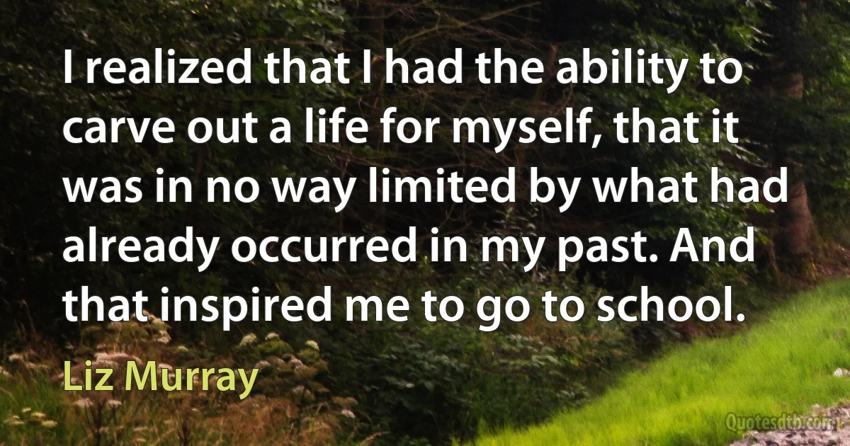 I realized that I had the ability to carve out a life for myself, that it was in no way limited by what had already occurred in my past. And that inspired me to go to school. (Liz Murray)