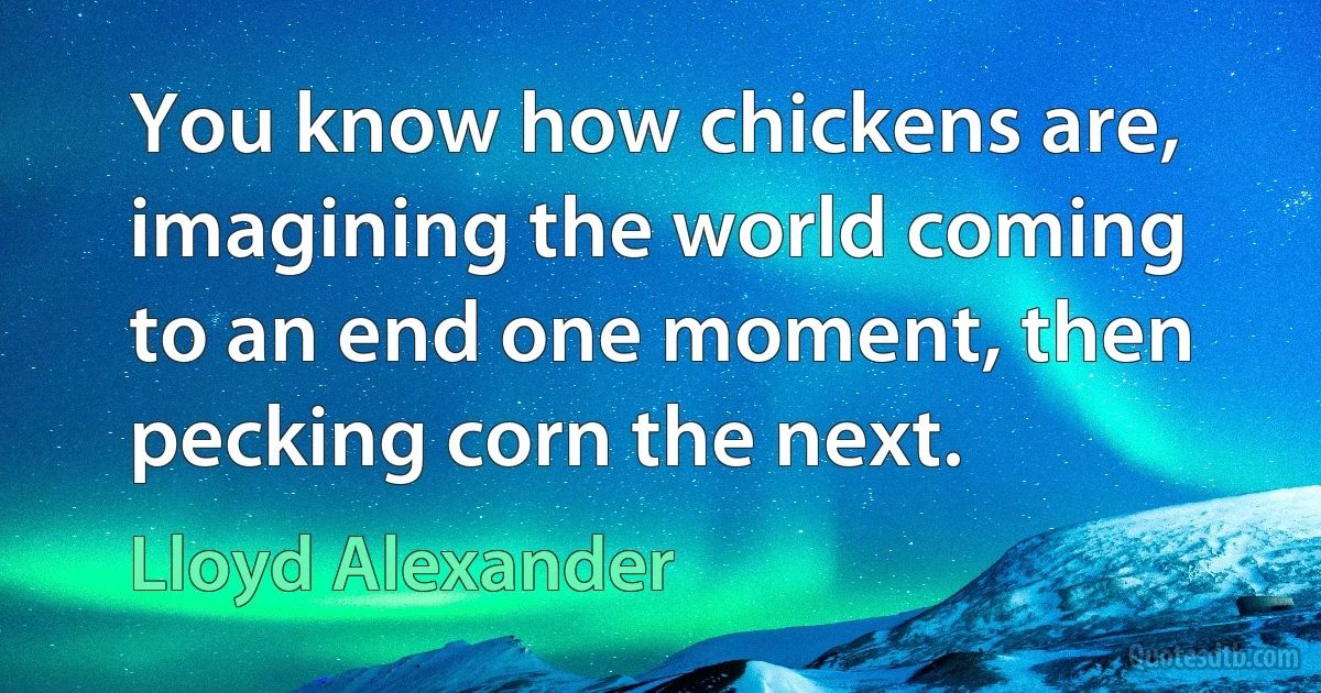 You know how chickens are, imagining the world coming to an end one moment, then pecking corn the next. (Lloyd Alexander)