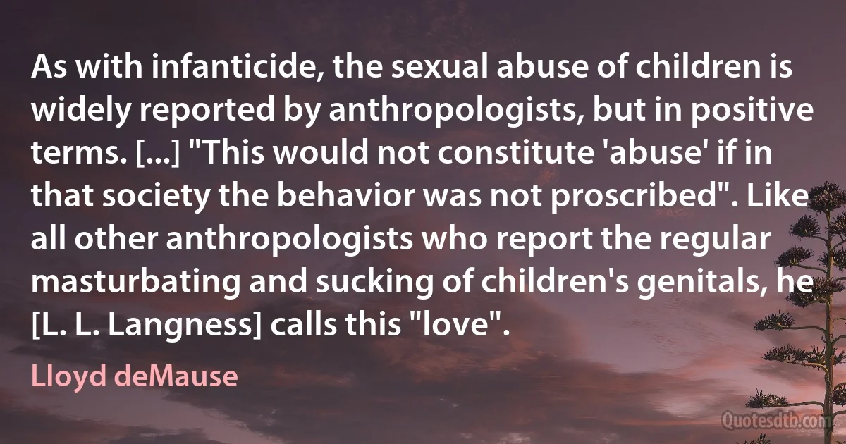 As with infanticide, the sexual abuse of children is widely reported by anthropologists, but in positive terms. [...] "This would not constitute 'abuse' if in that society the behavior was not proscribed". Like all other anthropologists who report the regular masturbating and sucking of children's genitals, he [L. L. Langness] calls this "love". (Lloyd deMause)