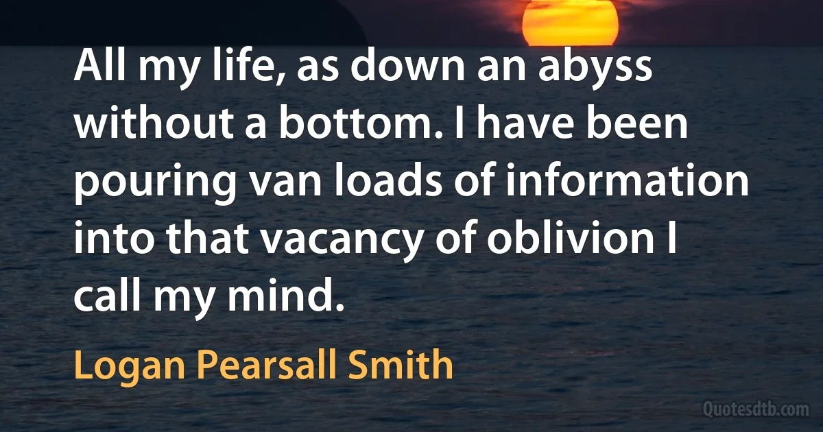 All my life, as down an abyss without a bottom. I have been pouring van loads of information into that vacancy of oblivion I call my mind. (Logan Pearsall Smith)