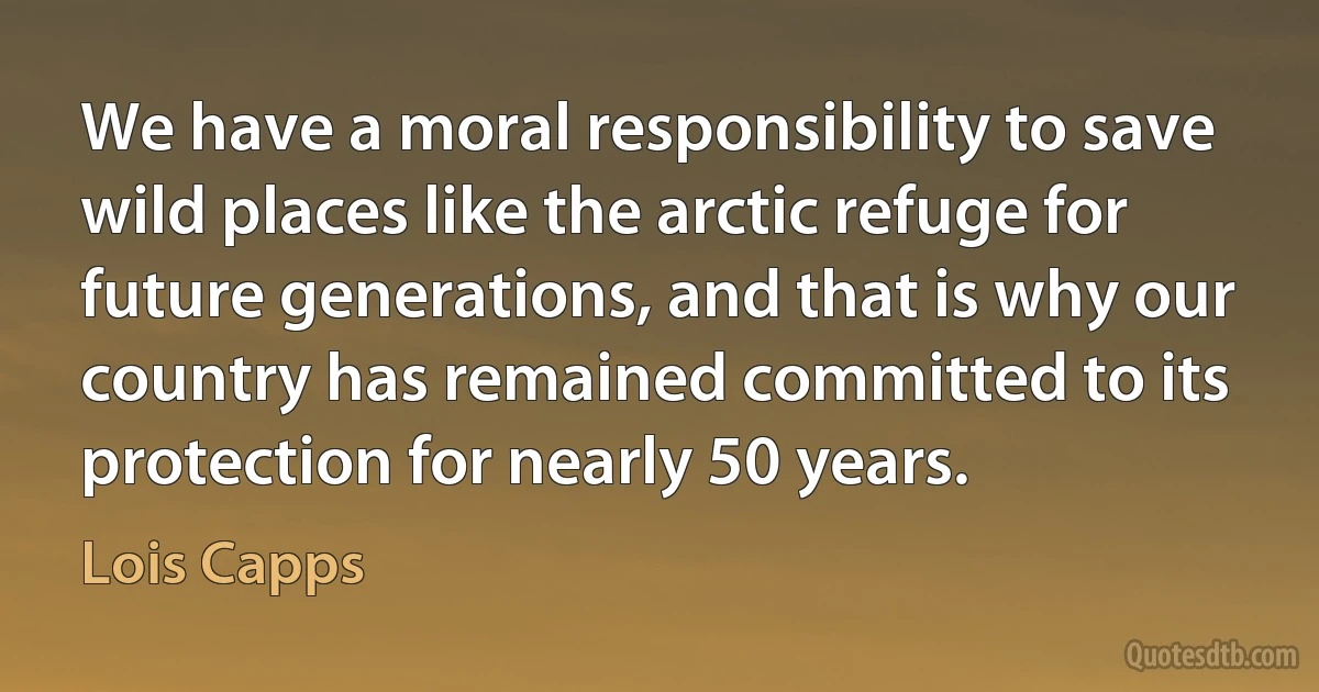 We have a moral responsibility to save wild places like the arctic refuge for future generations, and that is why our country has remained committed to its protection for nearly 50 years. (Lois Capps)