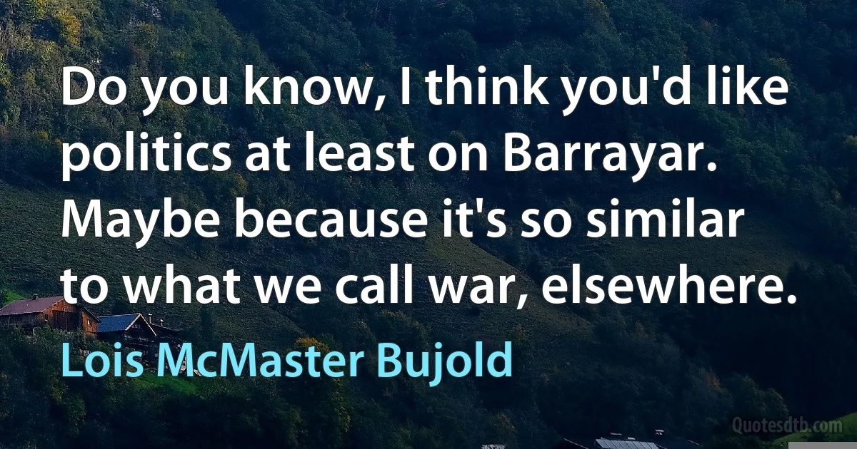 Do you know, I think you'd like politics at least on Barrayar. Maybe because it's so similar to what we call war, elsewhere. (Lois McMaster Bujold)