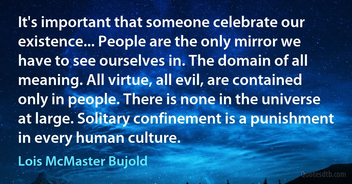 It's important that someone celebrate our existence... People are the only mirror we have to see ourselves in. The domain of all meaning. All virtue, all evil, are contained only in people. There is none in the universe at large. Solitary confinement is a punishment in every human culture. (Lois McMaster Bujold)