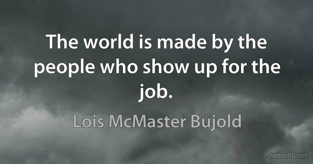 The world is made by the people who show up for the job. (Lois McMaster Bujold)