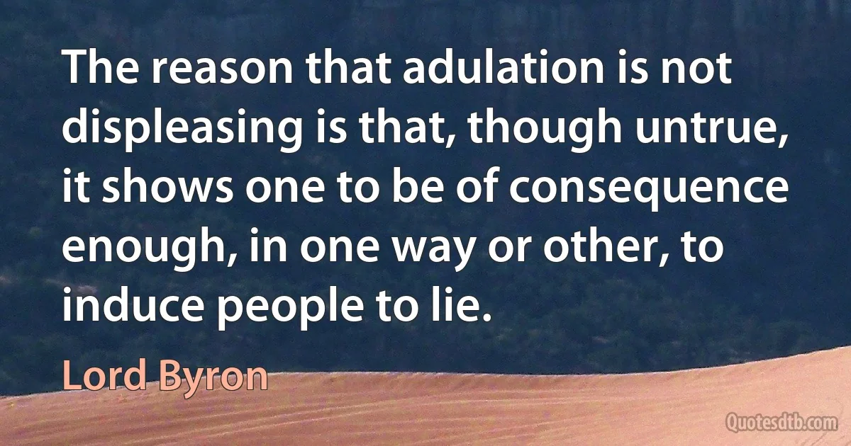 The reason that adulation is not displeasing is that, though untrue, it shows one to be of consequence enough, in one way or other, to induce people to lie. (Lord Byron)