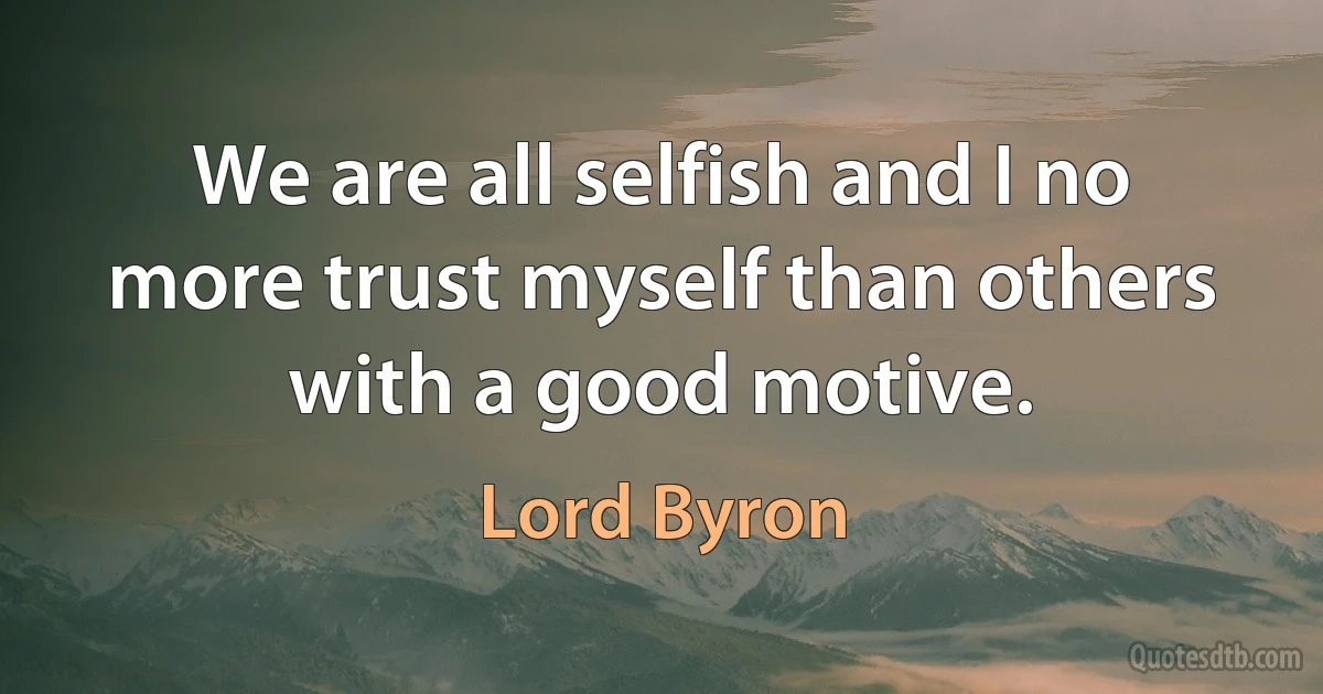 We are all selfish and I no more trust myself than others with a good motive. (Lord Byron)