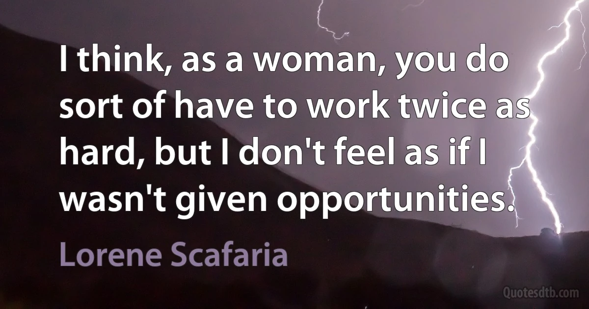 I think, as a woman, you do sort of have to work twice as hard, but I don't feel as if I wasn't given opportunities. (Lorene Scafaria)