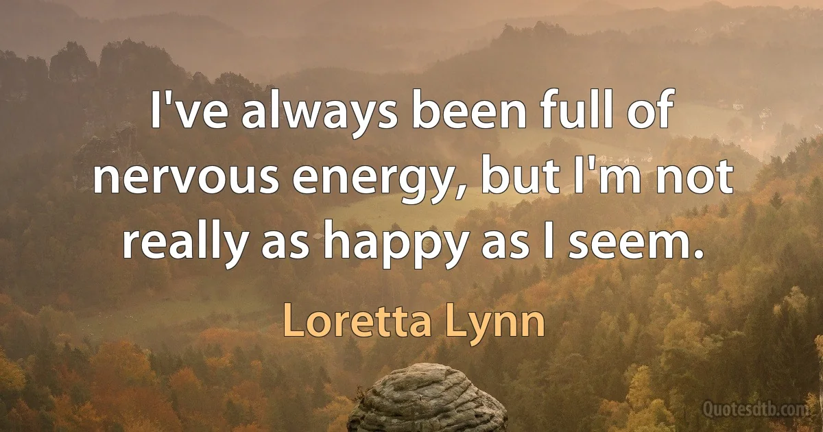 I've always been full of nervous energy, but I'm not really as happy as I seem. (Loretta Lynn)