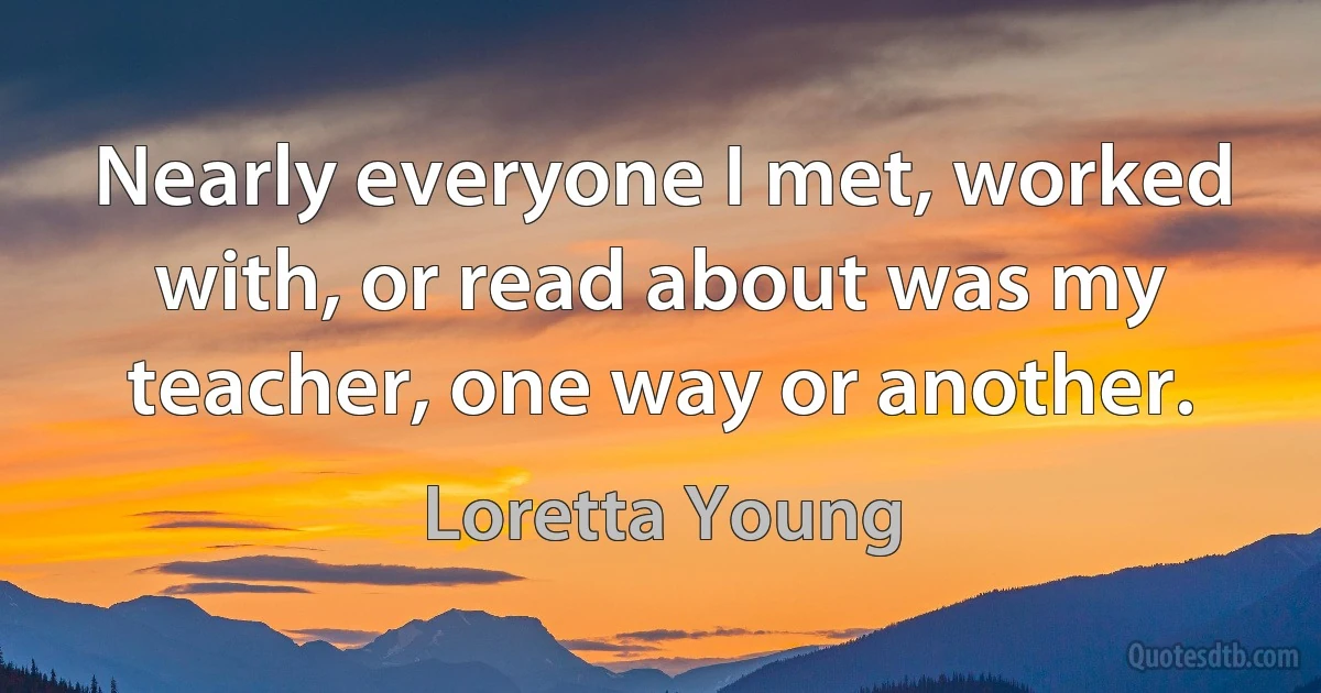 Nearly everyone I met, worked with, or read about was my teacher, one way or another. (Loretta Young)