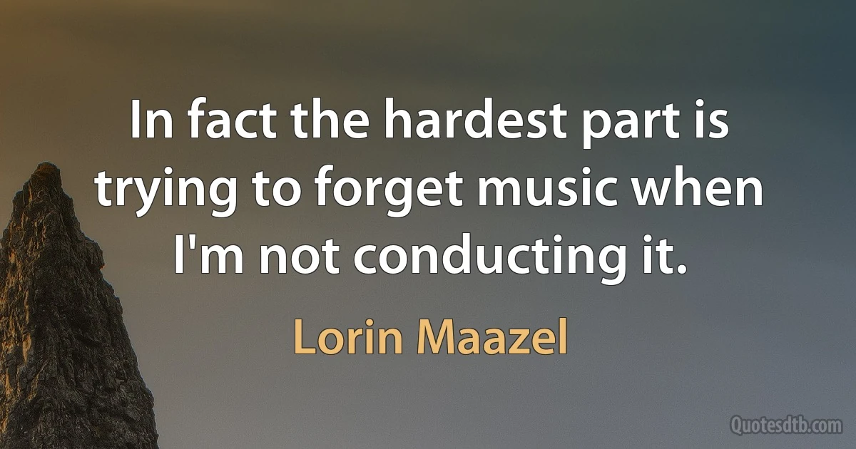 In fact the hardest part is trying to forget music when I'm not conducting it. (Lorin Maazel)