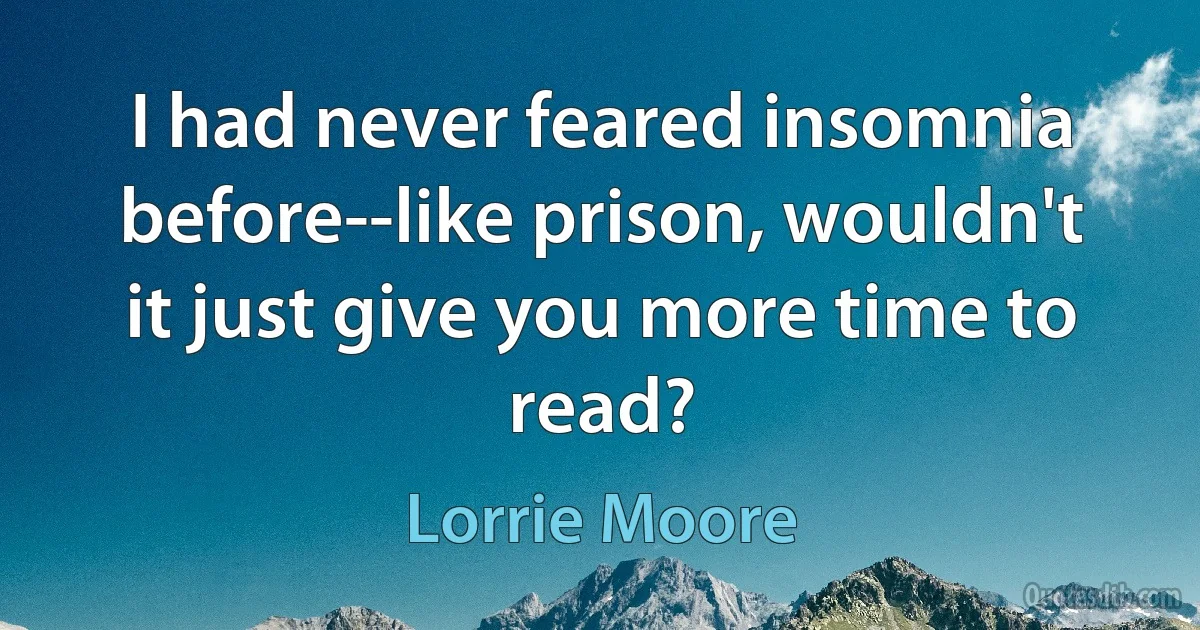 I had never feared insomnia before--like prison, wouldn't it just give you more time to read? (Lorrie Moore)