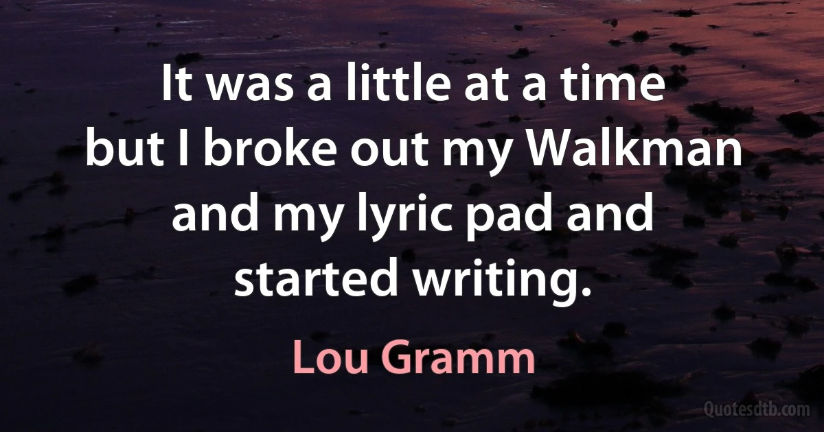 It was a little at a time but I broke out my Walkman and my lyric pad and started writing. (Lou Gramm)