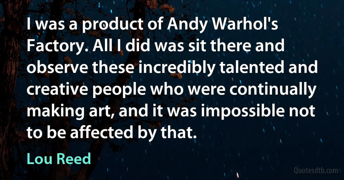 I was a product of Andy Warhol's Factory. All I did was sit there and observe these incredibly talented and creative people who were continually making art, and it was impossible not to be affected by that. (Lou Reed)