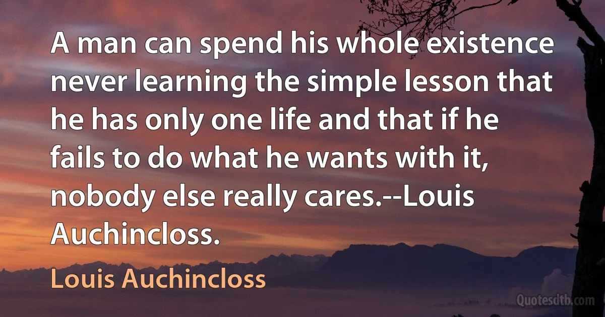 A man can spend his whole existence never learning the simple lesson that he has only one life and that if he fails to do what he wants with it, nobody else really cares.--Louis Auchincloss. (Louis Auchincloss)