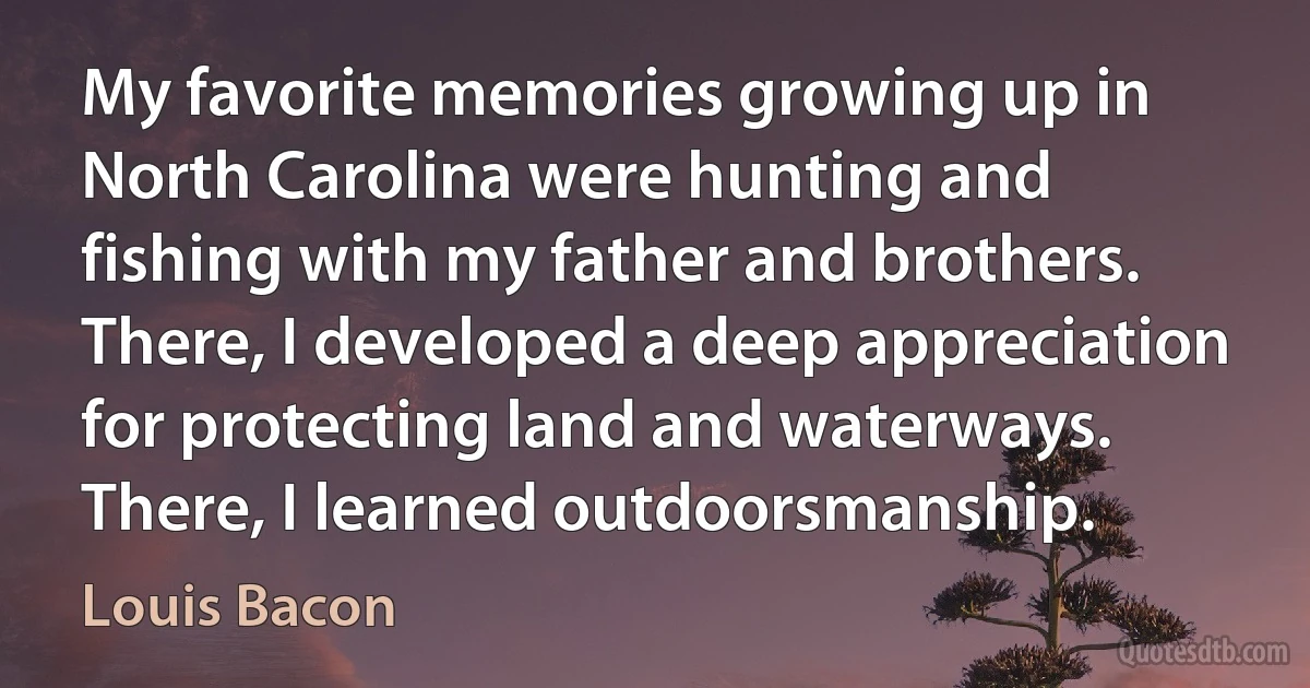 My favorite memories growing up in North Carolina were hunting and fishing with my father and brothers. There, I developed a deep appreciation for protecting land and waterways. There, I learned outdoorsmanship. (Louis Bacon)