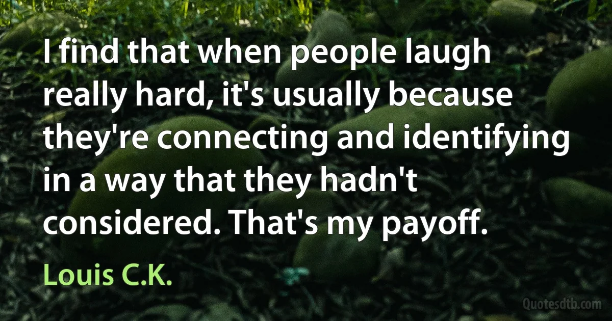 I find that when people laugh really hard, it's usually because they're connecting and identifying in a way that they hadn't considered. That's my payoff. (Louis C.K.)