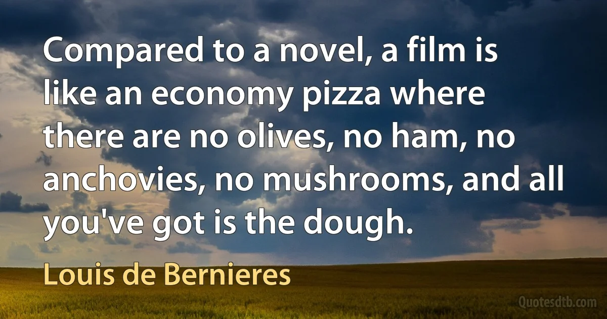 Compared to a novel, a film is like an economy pizza where there are no olives, no ham, no anchovies, no mushrooms, and all you've got is the dough. (Louis de Bernieres)