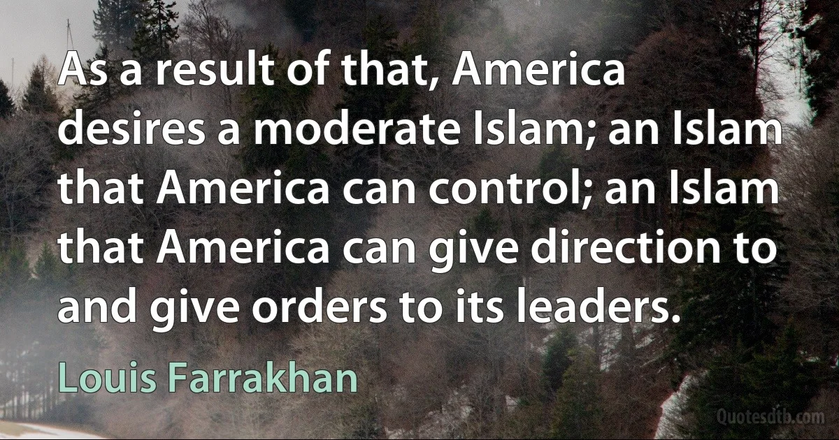 As a result of that, America desires a moderate Islam; an Islam that America can control; an Islam that America can give direction to and give orders to its leaders. (Louis Farrakhan)