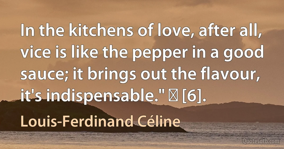 In the kitchens of love, after all, vice is like the pepper in a good sauce; it brings out the flavour, it's indispensable." ― [6]. (Louis-Ferdinand Céline)