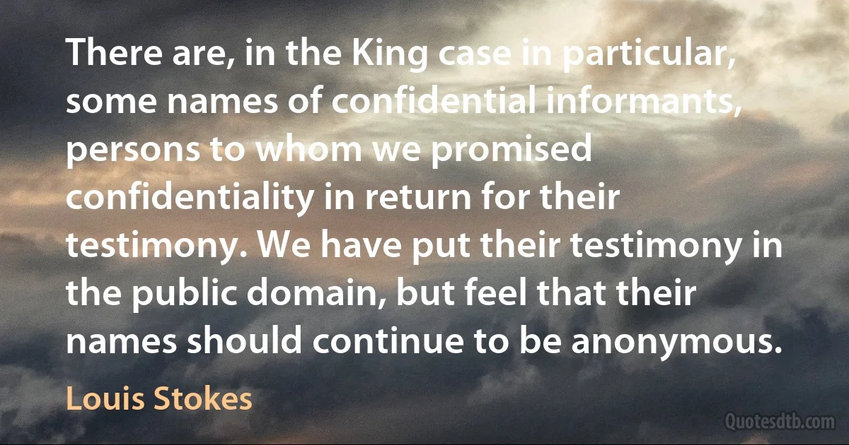 There are, in the King case in particular, some names of confidential informants, persons to whom we promised confidentiality in return for their testimony. We have put their testimony in the public domain, but feel that their names should continue to be anonymous. (Louis Stokes)