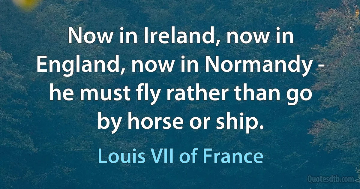 Now in Ireland, now in England, now in Normandy - he must fly rather than go by horse or ship. (Louis VII of France)