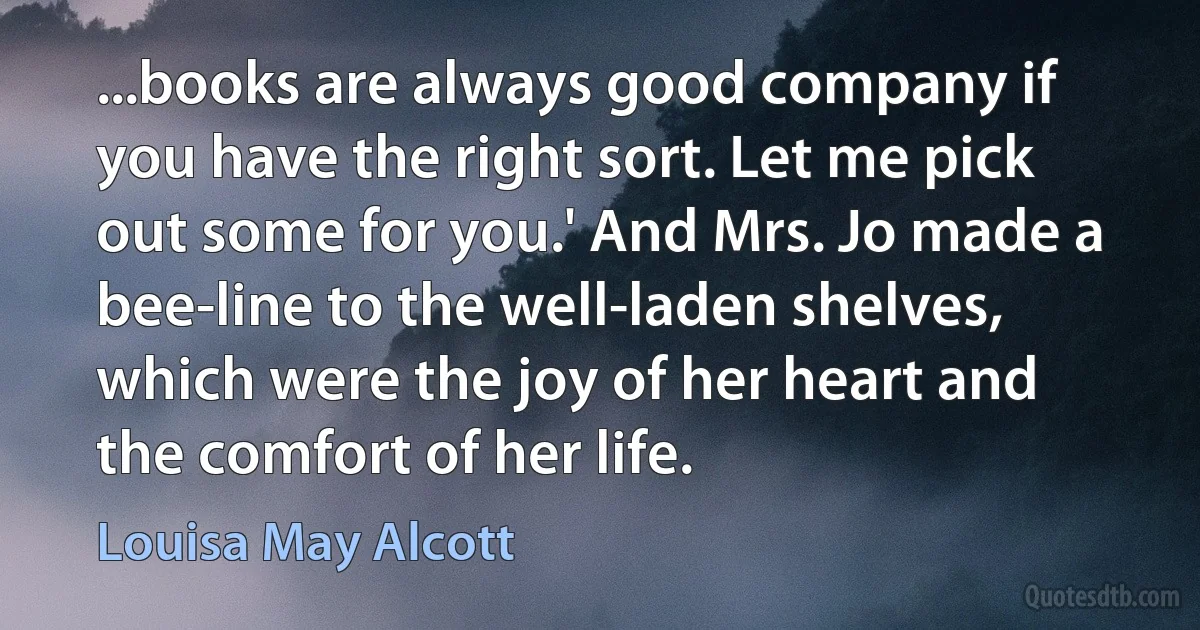 ...books are always good company if you have the right sort. Let me pick out some for you.' And Mrs. Jo made a bee-line to the well-laden shelves, which were the joy of her heart and the comfort of her life. (Louisa May Alcott)