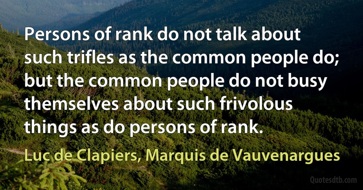 Persons of rank do not talk about such trifles as the common people do; but the common people do not busy themselves about such frivolous things as do persons of rank. (Luc de Clapiers, Marquis de Vauvenargues)