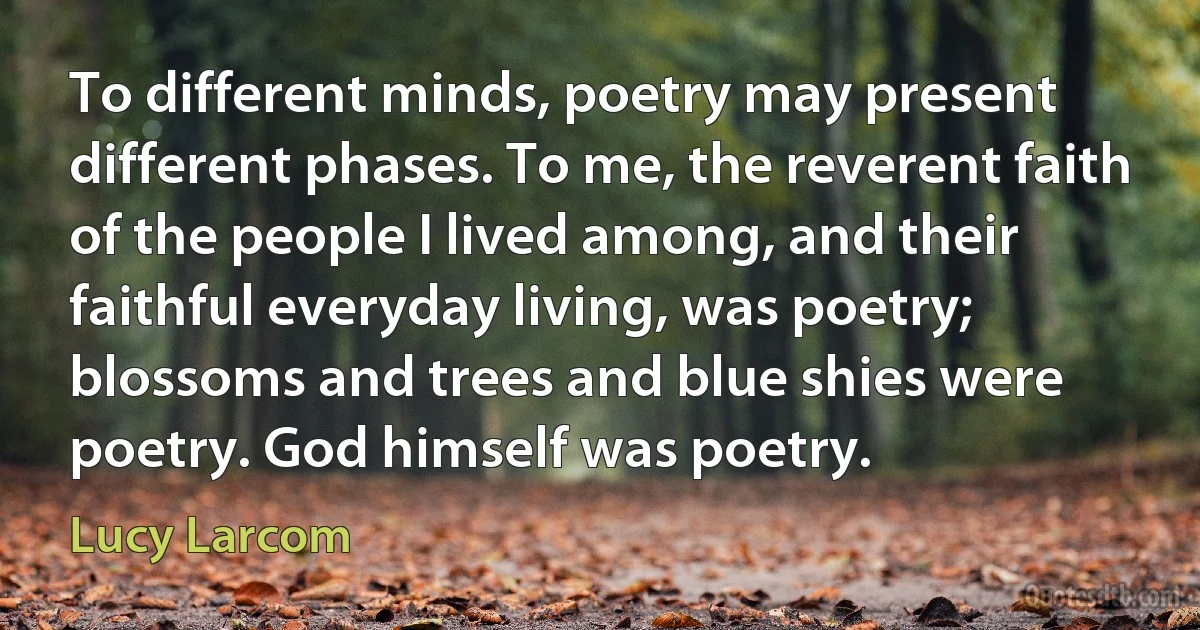 To different minds, poetry may present different phases. To me, the reverent faith of the people I lived among, and their faithful everyday living, was poetry; blossoms and trees and blue shies were poetry. God himself was poetry. (Lucy Larcom)