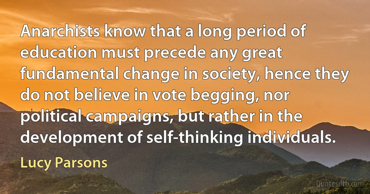 Anarchists know that a long period of education must precede any great fundamental change in society, hence they do not believe in vote begging, nor political campaigns, but rather in the development of self-thinking individuals. (Lucy Parsons)